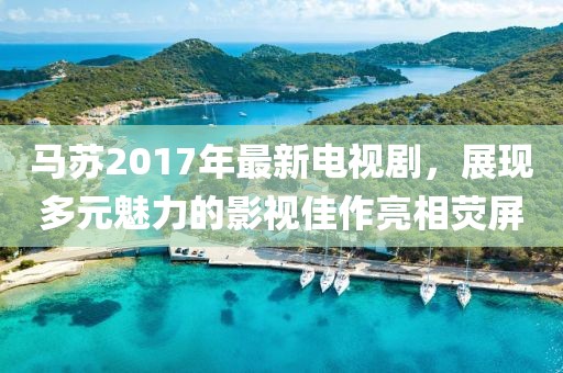 马苏2017年最新电视剧，展现多元魅力的影视佳作亮相荧屏