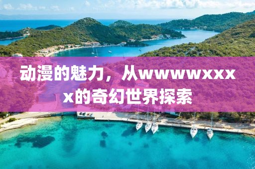 动漫的魅力，从wwwwxxxx的奇幻世界探索
