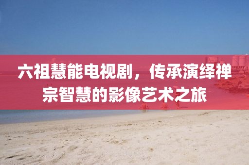 六祖慧能电视剧，传承演绎禅宗智慧的影像艺术之旅