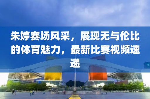 朱婷赛场风采，展现无与伦比的体育魅力，最新比赛视频速递