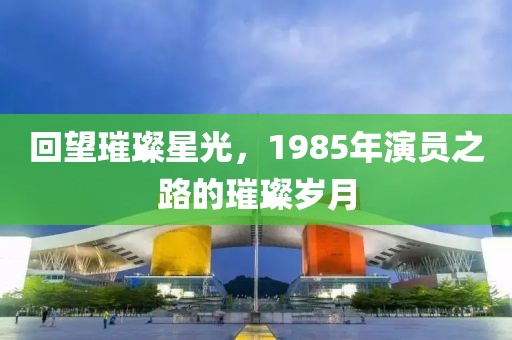 回望璀璨星光，1985年演员之路的璀璨岁月