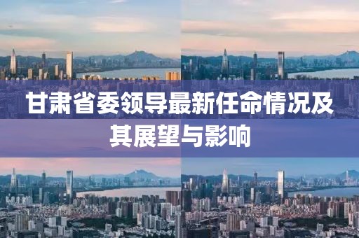 甘肃省委领导最新任命情况及其展望与影响