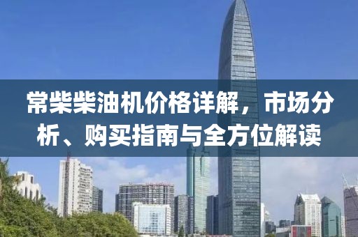 常柴柴油机价格详解，市场分析、购买指南与全方位解读