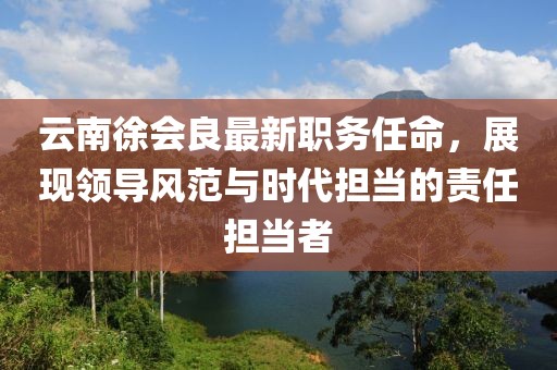 云南徐会良最新职务任命，展现领导风范与时代担当的责任担当者
