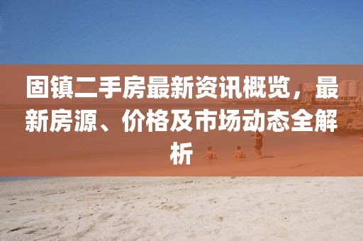 固镇二手房最新资讯概览，最新房源、价格及市场动态全解析