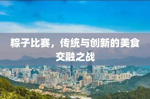粽子比赛，传统与创新的美食交融之战