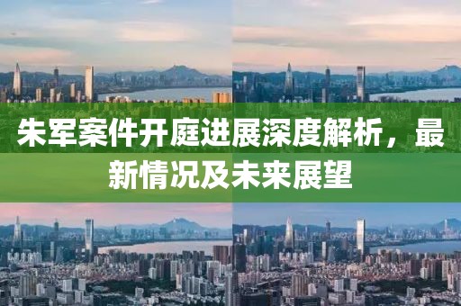 朱军案件开庭进展深度解析，最新情况及未来展望