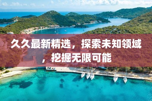 久久最新精选，探索未知领域，挖掘无限可能