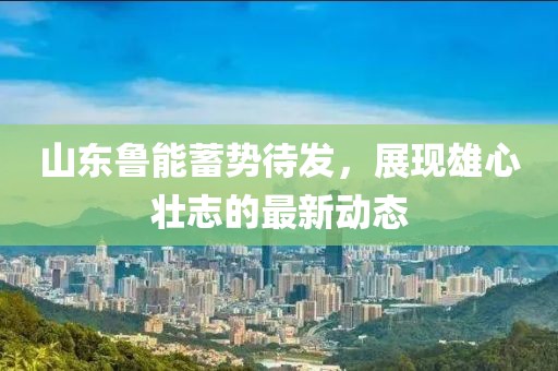山东鲁能蓄势待发，展现雄心壮志的最新动态