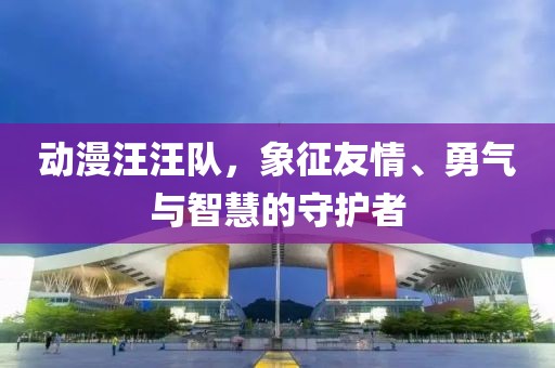 动漫汪汪队，象征友情、勇气与智慧的守护者