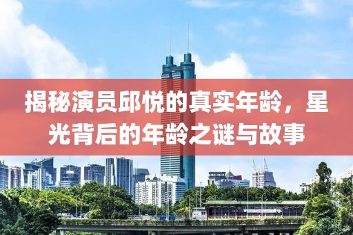 揭秘演员邱悦的真实年龄，星光背后的年龄之谜与故事
