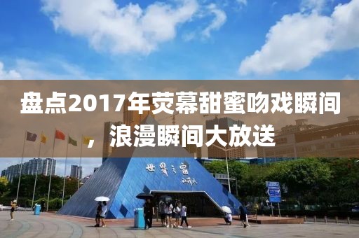 盘点2017年荧幕甜蜜吻戏瞬间，浪漫瞬间大放送