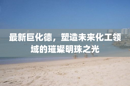 最新巨化德，塑造未来化工领域的璀璨明珠之光