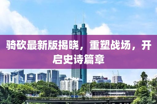 骑砍最新版揭晓，重塑战场，开启史诗篇章