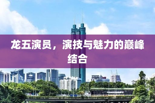 龙五演员，演技与魅力的巅峰结合
