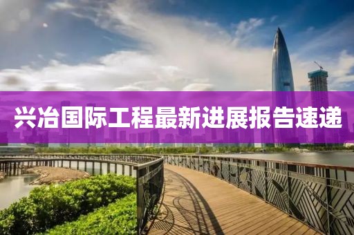 兴冶国际工程最新进展报告速递