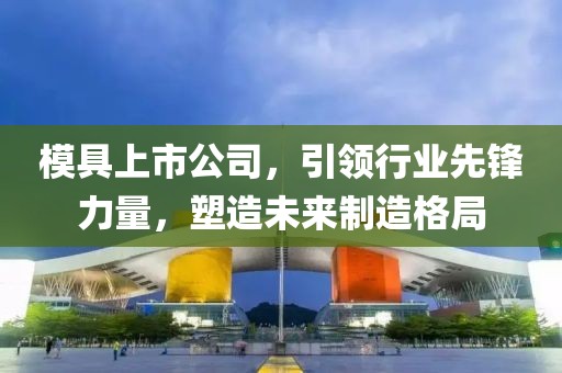模具上市公司，引领行业先锋力量，塑造未来制造格局