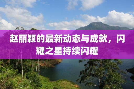 赵丽颖的最新动态与成就，闪耀之星持续闪耀