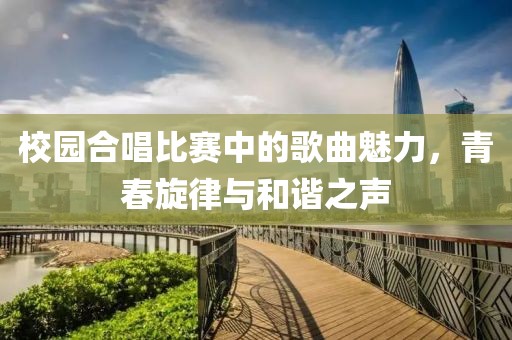 校园合唱比赛中的歌曲魅力，青春旋律与和谐之声