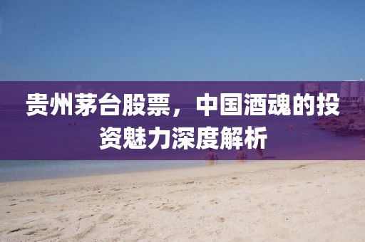 贵州茅台股票，中国酒魂的投资魅力深度解析