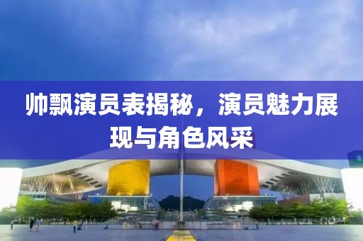 帅飘演员表揭秘，演员魅力展现与角色风采