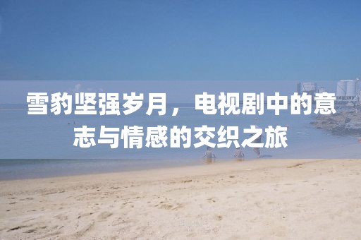 雪豹坚强岁月，电视剧中的意志与情感的交织之旅