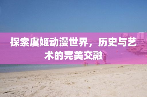 探索虞姬动漫世界，历史与艺术的完美交融
