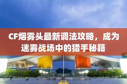 CF烟雾头最新调法攻略，成为迷雾战场中的猎手秘籍