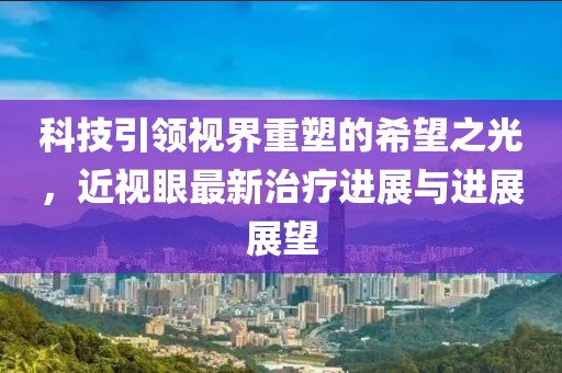 科技引领视界重塑的希望之光，近视眼最新治疗进展与进展展望