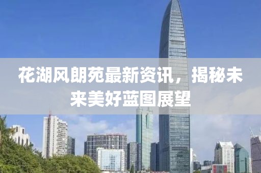 花湖风朗苑最新资讯，揭秘未来美好蓝图展望