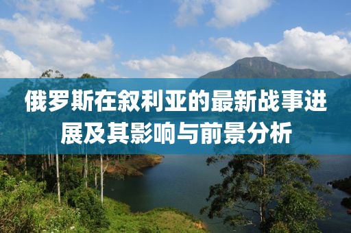 俄罗斯在叙利亚的最新战事进展及其影响与前景分析