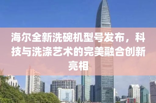 海尔全新洗碗机型号发布，科技与洗涤艺术的完美融合创新亮相