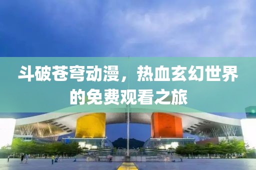 斗破苍穹动漫，热血玄幻世界的免费观看之旅