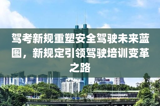 驾考新规重塑安全驾驶未来蓝图，新规定引领驾驶培训变革之路