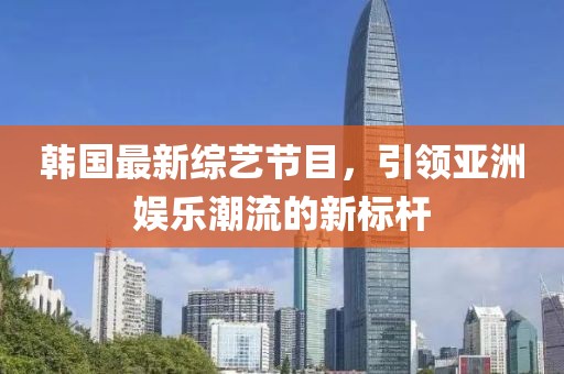 韩国最新综艺节目，引领亚洲娱乐潮流的新标杆