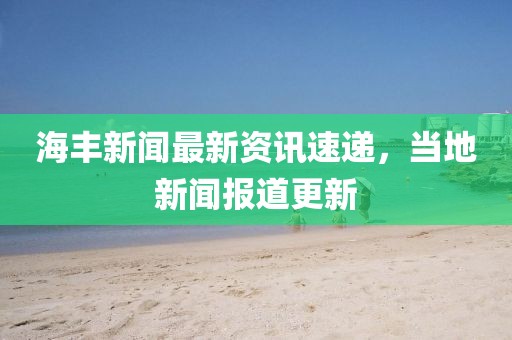 海丰新闻最新资讯速递，当地新闻报道更新