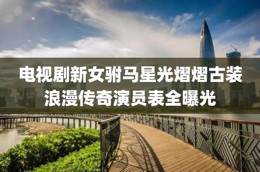 电视剧新女驸马星光熠熠古装浪漫传奇演员表全曝光