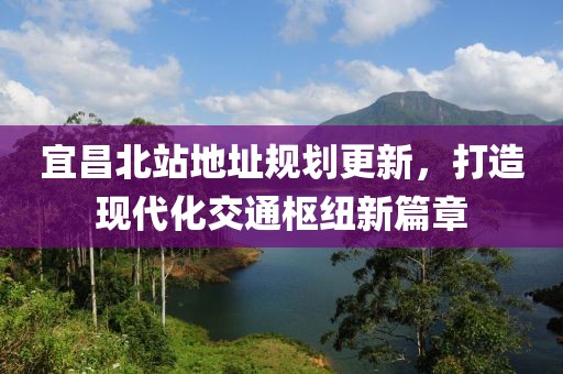 宜昌北站地址规划更新，打造现代化交通枢纽新篇章