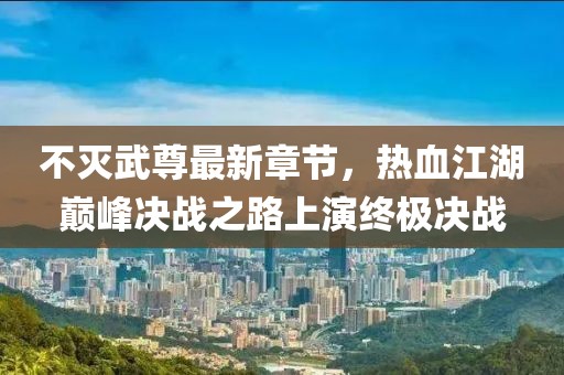 不灭武尊最新章节，热血江湖巅峰决战之路上演终极决战