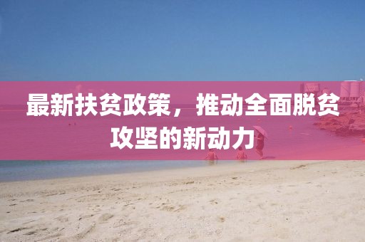 最新扶贫政策，推动全面脱贫攻坚的新动力