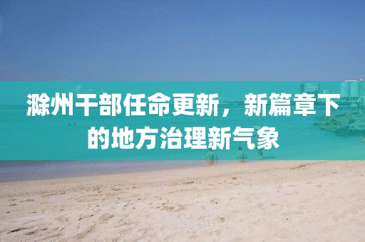 滁州干部任命更新，新篇章下的地方治理新气象