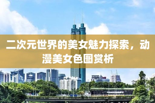 二次元世界的美女魅力探索，动漫美女色图赏析