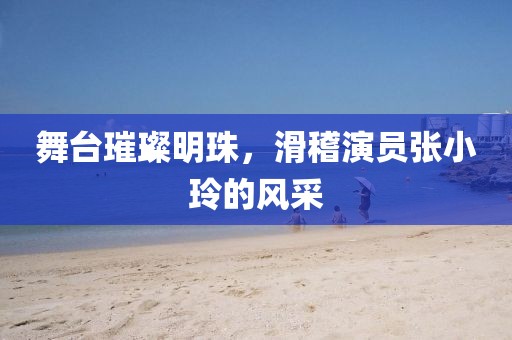 舞台璀璨明珠，滑稽演员张小玲的风采