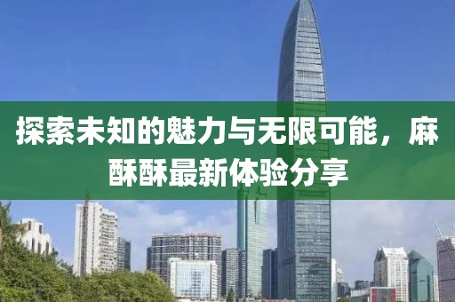 探索未知的魅力与无限可能，麻酥酥最新体验分享