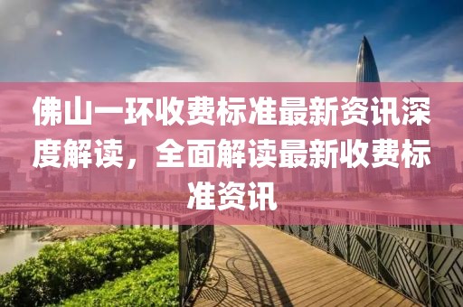 佛山一环收费标准最新资讯深度解读，全面解读最新收费标准资讯