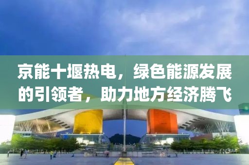京能十堰热电，绿色能源发展的引领者，助力地方经济腾飞