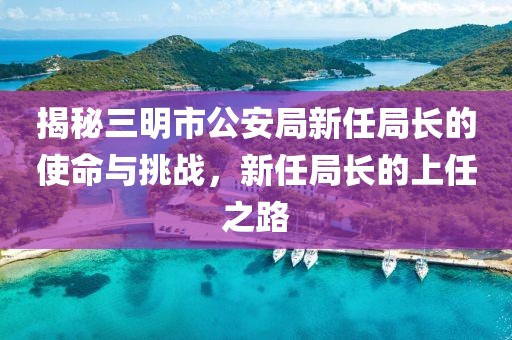 揭秘三明市公安局新任局长的使命与挑战，新任局长的上任之路