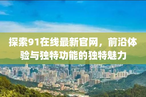 探索91在线最新官网，前沿体验与独特功能的独特魅力