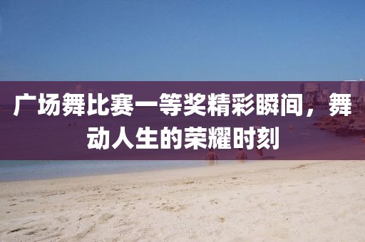 广场舞比赛一等奖精彩瞬间，舞动人生的荣耀时刻