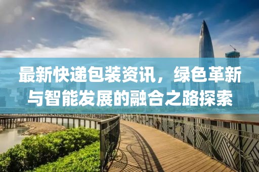 最新快递包装资讯，绿色革新与智能发展的融合之路探索